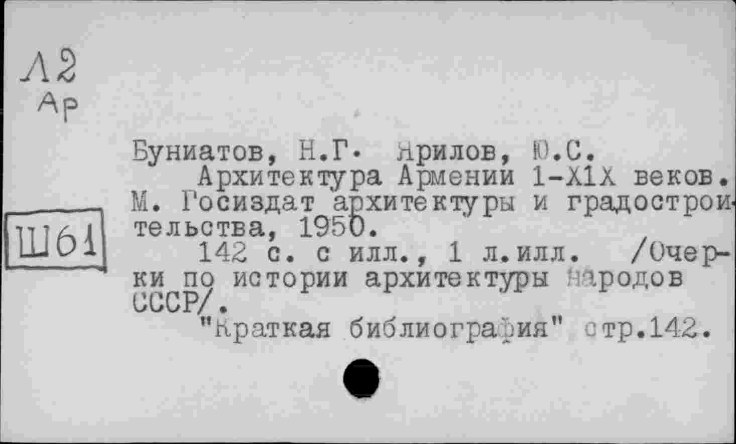 ﻿Ар
Ш61
Буниатов, Н.Г* прилов, Ю.С.
Архитектура Армении 1-Х1Х веков. М. Госиздат архитектуры и градострои тельства, 1950.
142 с. с илл., 1 л.илл. /Очер-ки^по истории архитектуры народов ’’краткая библиография" стр.142.